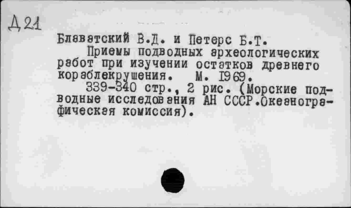 ﻿ДН
Блаватский В.Д. и Петерс Б.Т.
Приемы подводных археологических работ при изучении остатков древнего кораблекрушения. М. 1969.
339-340 стр., 2 рис. (Морские подводные исследования АН СССР.Океанографическая комиссия).